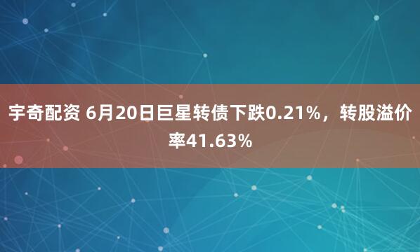 宇奇配资 6月20日巨星转债下跌0.21%，转股溢价率41.63%