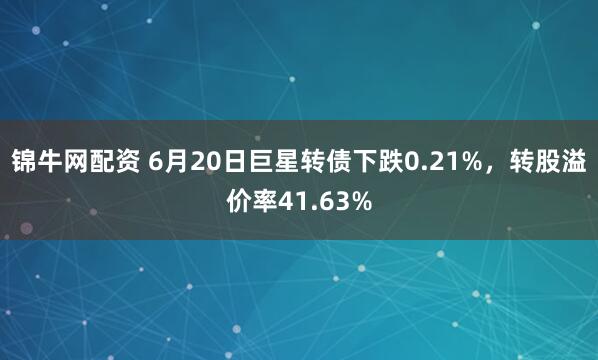 锦牛网配资 6月20日巨星转债下跌0.21%，转股溢价率41.63%