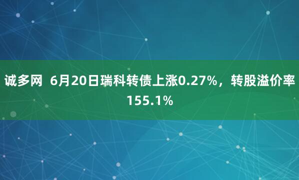 诚多网  6月20日瑞科转债上涨0.27%，转股溢价率155.1%