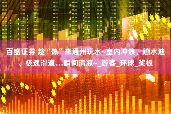 百盛证券 趁“热”来通州玩水~室内冲浪、蹦水迪、极速滑道…瞬间清凉~_游客_环球_桨板
