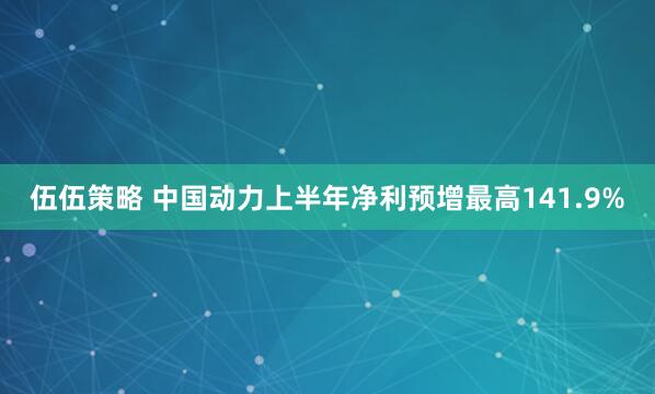 伍伍策略 中国动力上半年净利预增最高141.9%