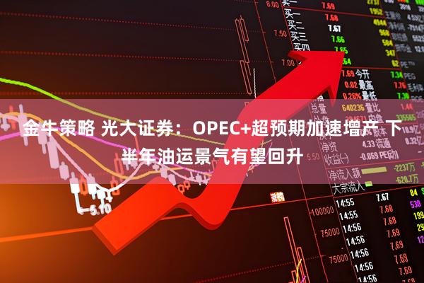 金牛策略 光大证券：OPEC+超预期加速增产 下半年油运景气有望回升