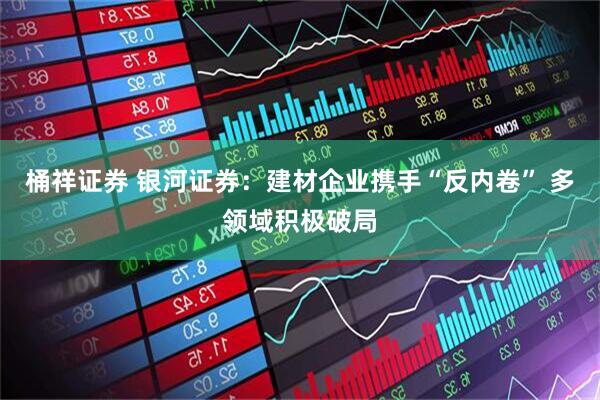 桶祥证券 银河证券：建材企业携手“反内卷” 多领域积极破局