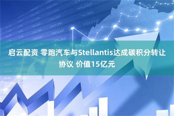 启云配资 零跑汽车与Stellantis达成碳积分转让协议 价值15亿元
