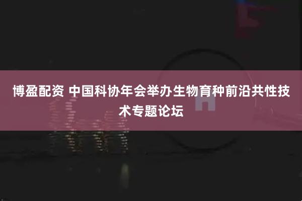 博盈配资 中国科协年会举办生物育种前沿共性技术专题论坛