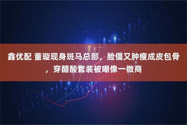 鑫优配 董璇现身斑马总部，脸僵又肿瘦成皮包骨，穿醋酸套装被嘲像一微商