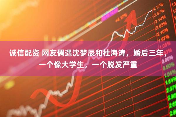 诚信配资 网友偶遇沈梦辰和杜海涛，婚后三年，一个像大学生，一个脱发严重