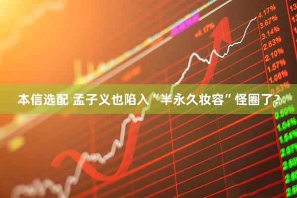 本信选配 孟子义也陷入“半永久妆容”怪圈了？