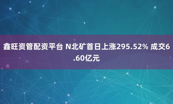 鑫旺资管配资平台 N北矿首日上涨295.52% 成交6.60亿元