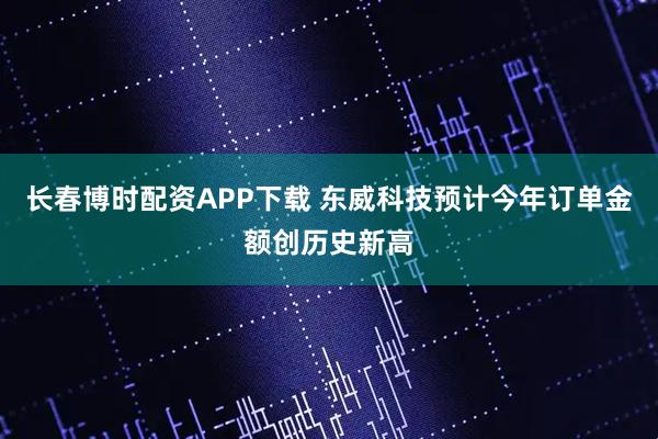 长春博时配资APP下载 东威科技预计今年订单金额创历史新高