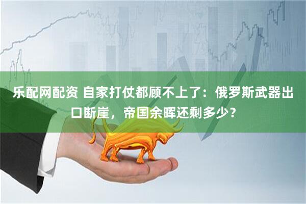 乐配网配资 自家打仗都顾不上了：俄罗斯武器出口断崖，帝国余晖还剩多少？