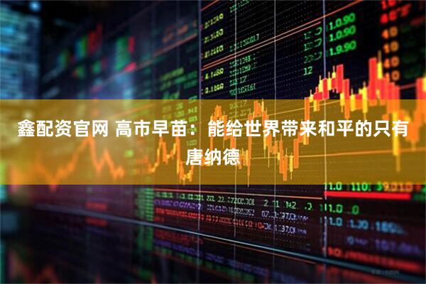 鑫配资官网 高市早苗：能给世界带来和平的只有唐纳德