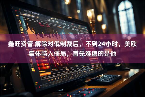 鑫旺资管 解除对俄制裁后，不到24小时，美欧集体陷入僵局，首先难堪的是他