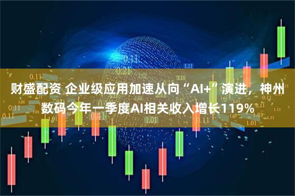 财盛配资 企业级应用加速从向“AI+”演进，神州数码今年一季度AI相关收入增长119%