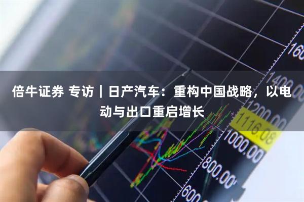倍牛证券 专访｜日产汽车：重构中国战略，以电动与出口重启增长